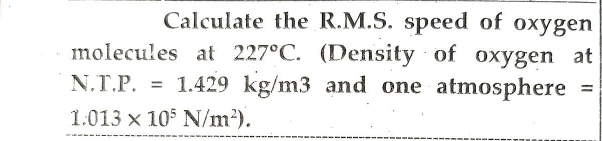 Calculate the R.M.S. speed of oxygen
molecules at 227°C. (Density of oxygen at
N.T.P. 1.429 kg/m3 and one atmosphere
1.013 x 105 N/m²).