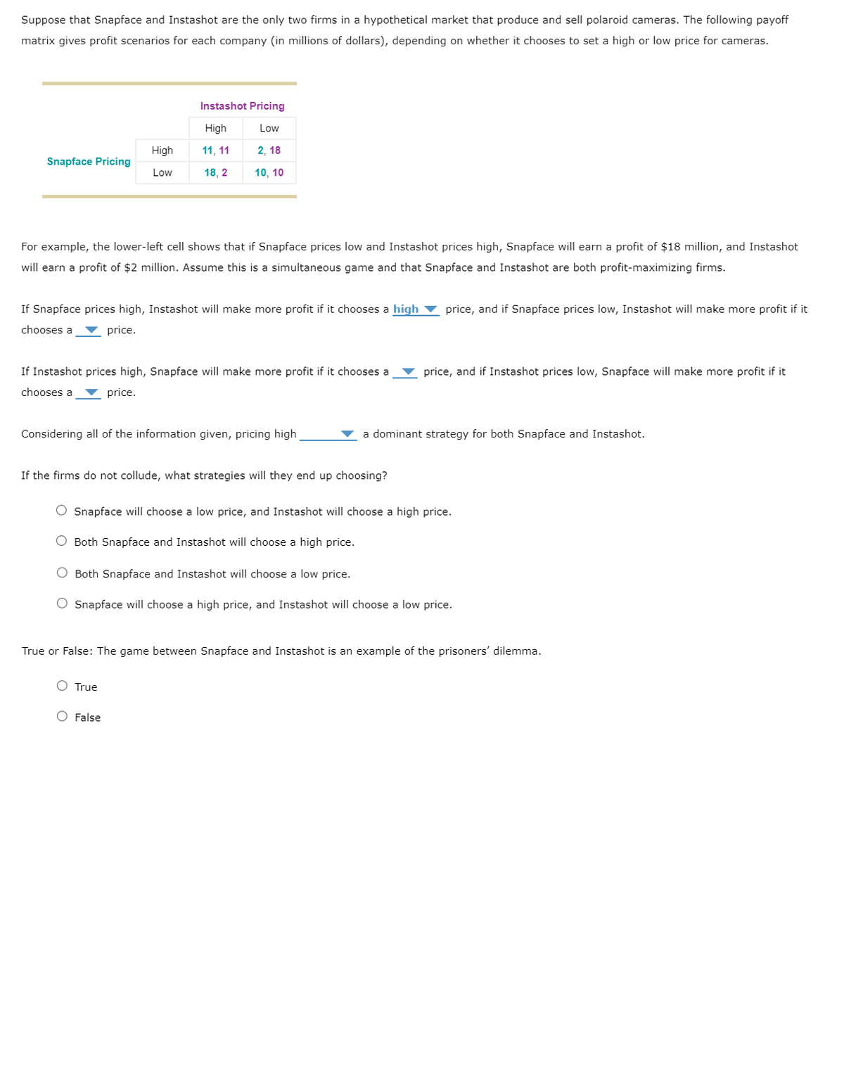 Suppose that Snapface and Instashot are the only two firms in a hypothetical market that produce and sell polaroid cameras. The following payoff
matrix gives profit scenarios for each company (in millions of dollars), depending on whether it chooses to set a high or low price for cameras.
Snapface Pricing
High
Low
For example, the lower-left cell shows that if Snapface prices low and Instashot prices high, Snapface will earn a profit of $18 million, and Instashot
will earn a profit of $2 million. Assume this is a simultaneous game and that Snapface and Instashot are both profit-maximizing firms.
Instashot Pricing
High
Low
11, 11
2, 18
18, 2
10, 10
If Snapface prices high, Instashot will make more profit if it chooses a high price, and if Snapface prices low, Instashot will make more profit if it
chooses a price.
If Instashot prices high, Snapface will make more profit if it chooses a
chooses a ▼ price.
Considering all of the information given, pricing high
If the firms do not collude, what strategies will they end up choosing?
O True
False
price, and if Instashot prices low, Snapface will make more profit if it
a dominant strategy for both Snapface and Instashot.
Snapface will choose a low price, and Instashot will choose a high price.
Both Snapface and Instashot will choose a high price.
O Both Snapface and Instashot will choose a low price.
O Snapface will choose a high price, and Instashot will choose a low price.
True or False: The game between Snapface and Instashot is an example of the prisoners' dilemma.