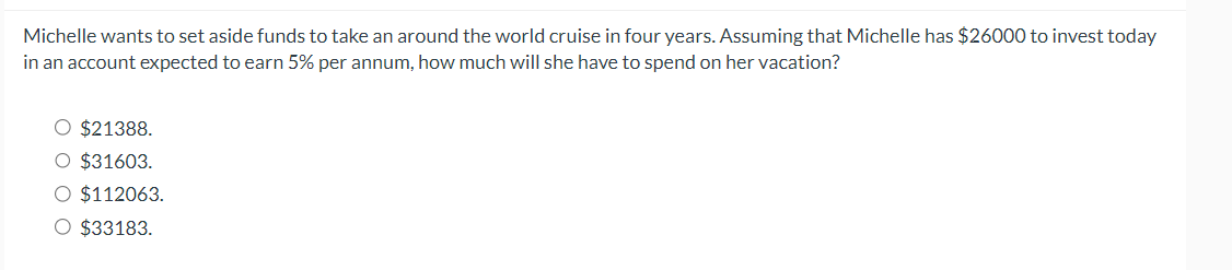 Michelle wants to set aside funds to take an around the world cruise in four years. Assuming that Michelle has $26000 to invest today
in an account expected to earn 5% per annum, how much will she have to spend on her vacation?
O $21388.
O $31603.
O $112063.
O $33183.