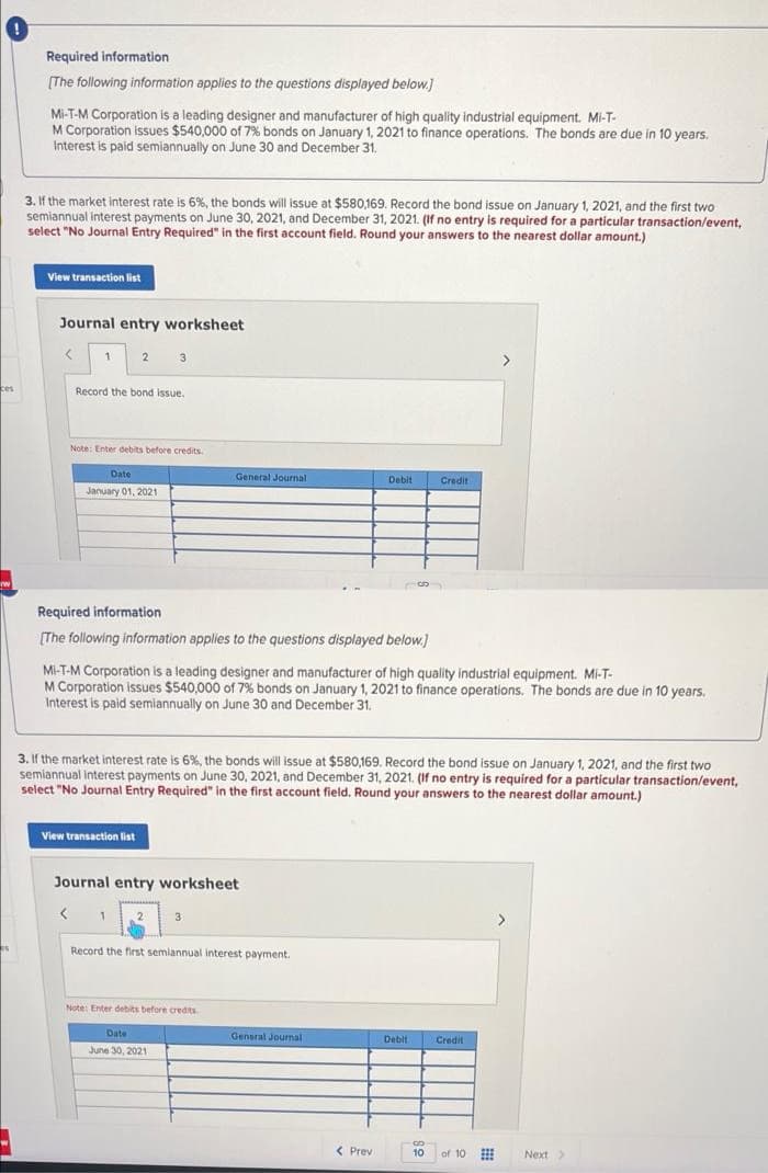 Required information
(The following information applies to the questions displayed below.)
Mi-T-M Corporation is a leading designer and manufacturer of high quality industrial equipment. Mi-T-
M Corporation issues $540,000 of 7% bonds on January 1, 2021 to finance operations. The bonds are due in 10 years.
Interest is paid semiannually on June 30 and December 31.
3. If the market interest rate is 6%, the bonds will issue at $580,169. Record the bond issue on January 1, 2021, and the first two
semiannual interest payments on June 30, 2021, and December 31, 2021. (If no entry is required for a particular transaction/event,
select "No Journal Entry Reguired" in the first account field. Round your answers to the nearest dollar amount.)
View transaction list
Journal entry worksheet
2
3
>
ces
Record the bond issue.
Note: Enter debits before credits
Date
General Journal
Debit
Credit
January 01, 2021
Required information
(The following information applies to the questions displayed below.)
Mi-T-M Corporation is a leading designer and manufacturer of high quality industrial equipment. Mi-T-
M Corporation issues $540,000 of 7% bonds on January 1, 2021 to finance operations. The bonds are due in 10 years.
Interest is paid semiannually on June 30 and December 31.
3. If the market interest rate is 6%, the bonds will issue at $580,169. Record the bond issue on January 1, 2021, and the first two
semiannual interest payments on June 30, 2021, and December 31, 2021. (If no entry is required for a particular transaction/event,
select "No Journal Entry Required" in the first account field. Round your answers to the nearest dollar amount.)
View transaction list
Journal entry worksheet
3
>
Record the first semiannual interest payment.
Note: Enter debits before credits
Date
General Journal
Debit Credit
June 30, 2021
< Prev
10
of 10
Next>
