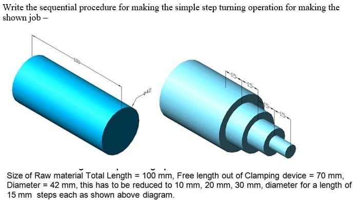 Write the sequential procedure for making the simple step turning operation for making the
shown job –
400
Size of Raw material Total Length = 100 mm, Free length out of Clamping device = 70 mm,
Diameter = 42 mm, this has to be reduced to 10 mm, 20 mm, 30 mm, diameter for a length of
15 mm steps each as shown above diagram.
