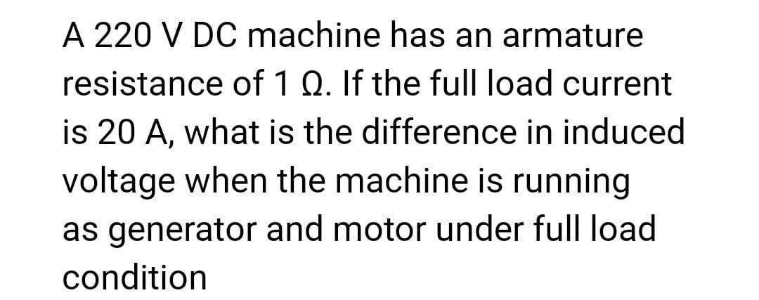 A 220 V DC machine has an armature
resistance of 1 Q. If the full load current
is 20 A, what is the difference in induced
voltage when the machine is running
as generator and motor under full load
condition