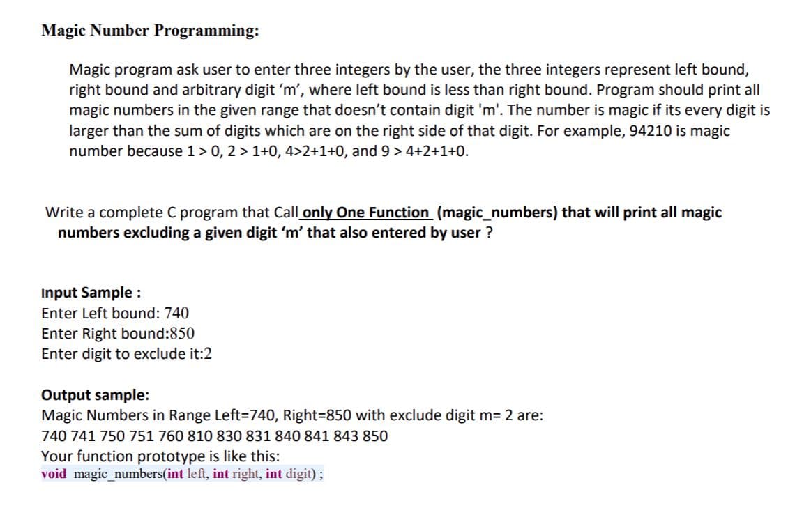 Magic Number Programming:
Magic program ask user to enter three integers by the user, the three integers represent left bound,
right bound and arbitrary digit 'm', where left bound is less than right bound. Program should print all
magic numbers in the given range that doesn't contain digit 'm'. The number is magic if its every digit is
larger than the sum of digits which are on the right side of that digit. For example, 94210 is magic
number because 1> 0, 2 > 1+0, 4>2+1+0, and 9 > 4+2+1+0.
Write a complete C program that Call only One Function (magic_numbers) that will print all magic
numbers excluding a given digit 'm' that also entered by user ?
Input Sample :
Enter Left bound: 740
Enter Right bound:850
Enter digit to exclude it:2
Output sample:
Magic Numbers in Range Left=740, Right=850 with exclude digit m= 2 are:
740 741 750 751 760 810 830 831 840 841 843 850
Your function prototype is like this:
void magic_numbers(int left, int right, int digit);
