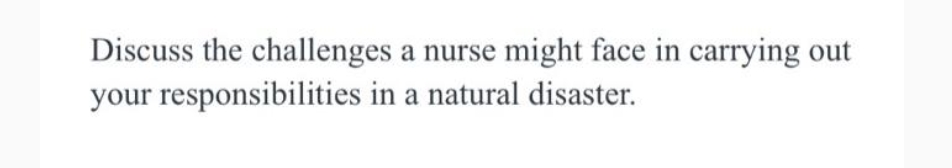 Discuss the challenges a nurse might face in carrying out
your responsibilities in a natural disaster.