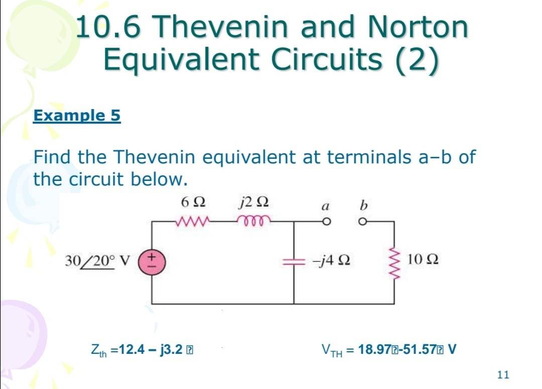 10.6 Thevenin and Norton
Equivalent Circuits (2)
Example 5
Find the Thevenin equivalent at terminals a-b of
the circuit below.
30/20° V
+
6Ω j2 Q2
Zth=12.4-j3.2
a b
-j4 Q
VTH
10 Ω
= 18.97E-51.57 V
11