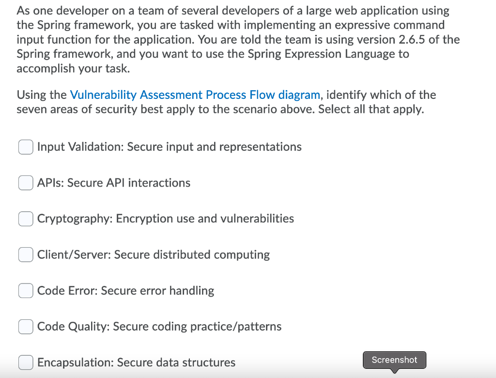 As one developer on a team of several developers of a large web application using
the Spring framework, you are tasked with implementing an expressive command
input function for the application. You are told the team is using version 2.6.5 of the
Spring framework, and you want to use the Spring Expression Language to
accomplish your task.
Using the Vulnerability Assessment Process Flow diagram, identify which of the
seven areas of security best apply to the scenario above. Select all that apply.
Input Validation: Secure input and representations
APIS: Secure API interactions
Cryptography: Encryption use and vulnerabilities
Client/Server: Secure distributed computing
Code Error: Secure error handling
Code Quality: Secure coding practice/patterns
Encapsulation: Secure data structures
Screenshot