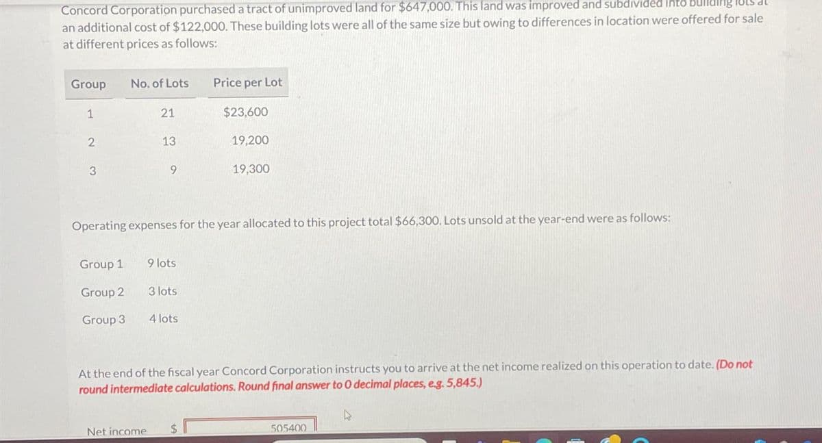 Concord Corporation purchased a tract of unimproved land for $647,000. This land was improved and subdivided into building
an additional cost of $122,000. These building lots were all of the same size but owing to differences in location were offered for sale
at different prices as follows:
Group
No. of Lots
Price per Lot
1
21
$23,600
2
13
19,200
3
9
19,300
Operating expenses for the year allocated to this project total $66,300. Lots unsold at the year-end were as follows:
Group 1
9 lots
Group 2
3 lots
Group 3
4 lots
At the end of the fiscal year Concord Corporation instructs you to arrive at the net income realized on this operation to date. (Do not
round intermediate calculations. Round final answer to O decimal places, e.g. 5,845.)
Net income
$
D
505400