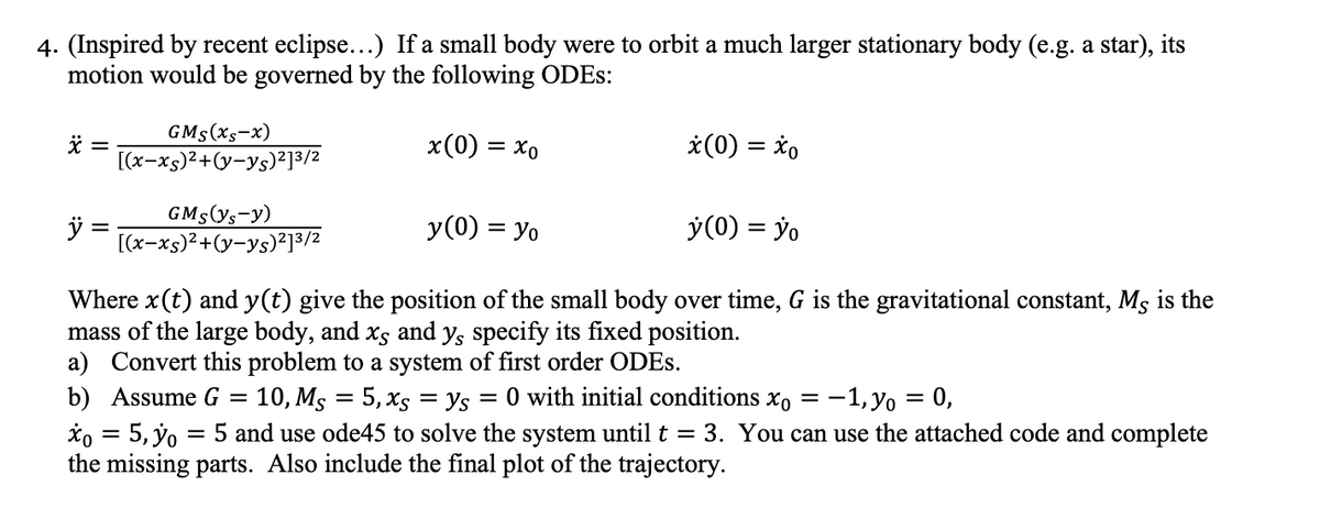 4. (Inspired by recent eclipse...) If a small body were to orbit a much larger stationary body (e.g. a star), its
motion would be governed by the following ODEs:
x =
GMs(xs-x)
[(x-xs)²+(y-ys)2] 3/2
x(0) = xo
x(0) = xo
GMs (ys-y)
ÿ
=
[(x-xs)²+(y-ys)2]3/2
y(0) = Yo
y(0) = yo
Where x(t) and y(t) give the position of the small body over time, G is the gravitational constant, Ms is the
mass of the large body, and xs and y, specify its fixed position.
a) Convert this problem to a system of first order ODEs.
b) Assume G
=
=
=
10, Ms 5, xsys = 0 with initial conditions xo
==
-1, yo = 0,
xo = 5, yo = 5 and use ode45 to solve the system until t = 3. You can use the attached code and complete
the missing parts. Also include the final plot of the trajectory.