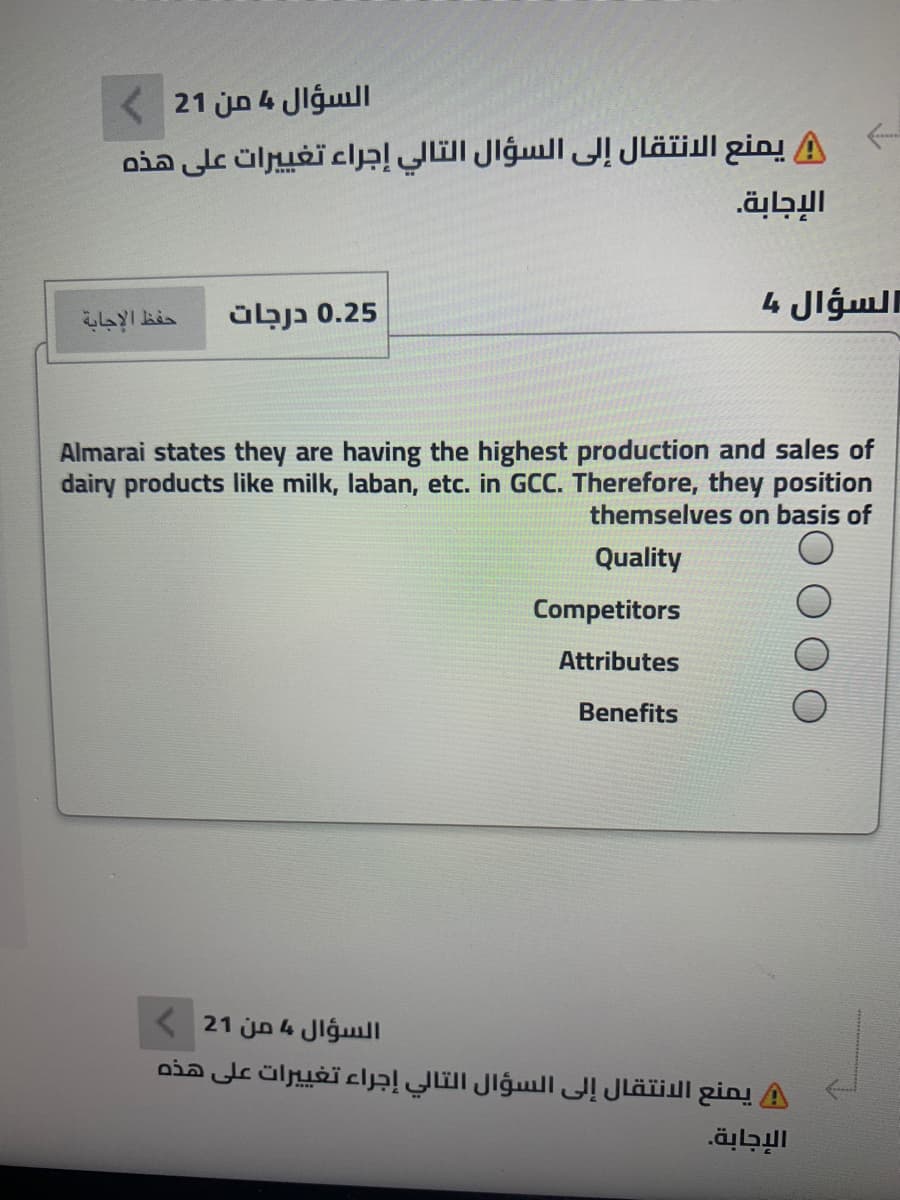 < 21 jn 4 Jlgull
يمنع الانتقال إلى السؤال التالي إجراء تغي يرات على هذه
0.25 בנבב
السؤال ما
Almarai states they are having the highest production and sales of
dairy products like milk, laban, etc. in GCC. Therefore, they position
themselves on basis of
Quality
Competitors
Attributes
Benefits
( 21 jn 4 Jlĝull
A يمنع الانتقال إلى السؤال التالي إجراء تغي يرات على هذه
