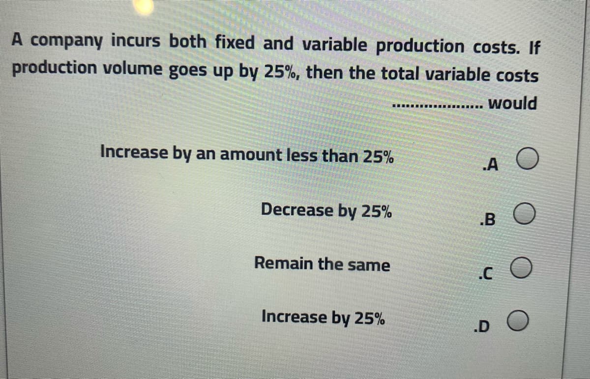 A company incurs both fixed and variable production costs. If
production volume goes up by 25%, then the total variable costs
would
.... .
Increase by an amount less than 25%
.A
Decrease by 25%
.B
Remain the same
Increase by 25%
.D
