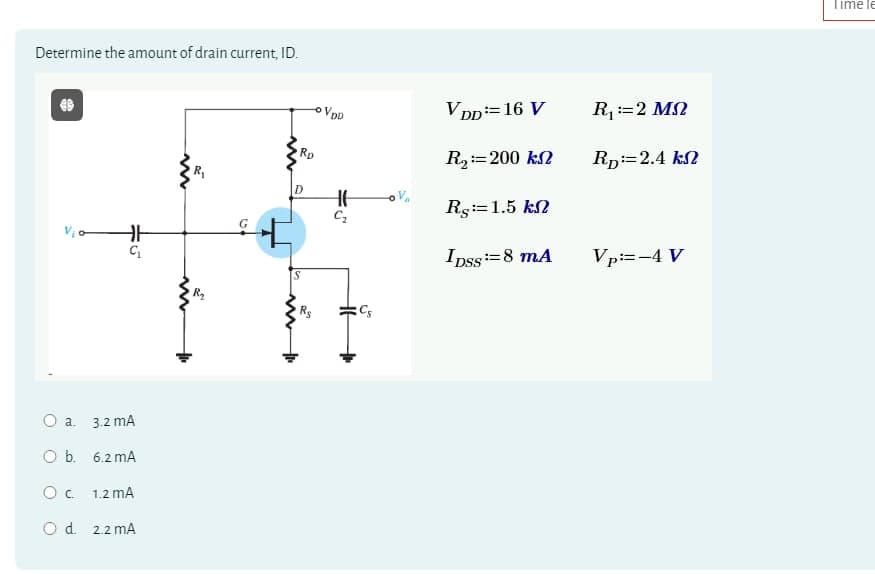 Determine the amount of drain current, ID.
-VDD
○ a.
3.2 mA
O b. 6.2 mA
Ос
1.2 mA
O d. 2.2 mA
15°
R₁
S
w
Rs
Rp
VDD = 16 V
R₁ == 2 M
R₂ = 200 k
RD=2.4 k
H
C₂
Rs:=1.5 kn
IDSS=8 mA
Vp:=-4 V
CS
Timele