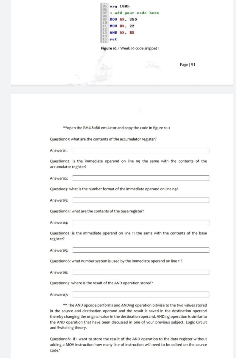85 org 100h
06
87 add your code here
08
89 MOU AX, 350
10
11 MOU BX, 22
12
13 AND AX, BX
14
15 ret
16
Figure 10.1 Week 10 code snippet 1
Page 91
**open the EMU 8086 emulator and copy the code in figure 10.1
Question01: what are the contents of the accumulator register?
Answer01:
Questiono2: is the immediate operand on line 09 the same with the contents of the
accumulator register?
Answero2:
Questio03: what is the number format of the immediate operand on line 09?
Answero3:
Question04: what are the contents of the base register?
Answer04:
Questiono5: is the immediate operand on line 11 the same with the contents of the base
register?
Answero5:
Question06: what number system is used by the immediate operand on line 11?
Answero6:
Question07: where is the result of the AND operation stored?
Answer07:
**The AND opcode performs and ANDing operation bitwise to the two values stored
in the source and destination operand and the result is saved in the destination operand
thereby changing the original value in the destination operand. ANDing operation is similar to
the AND operation that have been discussed in one of your previous subject, Logic Circuit
and Switching theory.
Question08: if I want to store the result of the AND operation to the data register without
adding a MOV instruction how many line of instruction will need to be edited on the source
code?