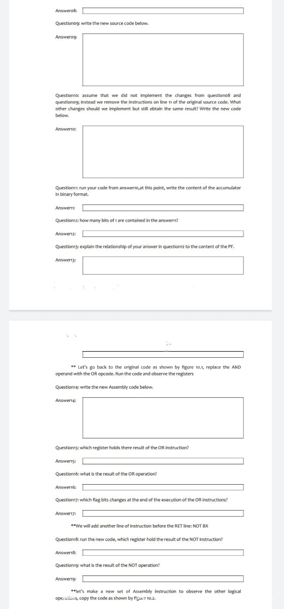 Answero8:
Questionog: write the new source code below.
Answerog:
Question10: assume that we did not implement the changes from questiono8 and
questionog; instead we remove the instructions on line 11 of the original source code. What
other changes should we implement but still obtain the same result? Write the new code
below.
Answer10:
Question11: run your code from answerto,at this point, write the content of the accumulator
in binary format.
Answer11:
Question12: how many bits of 1 are contained in the answer?
Answer12:
Question13: explain the relationship of your answer in question12 to the content of the PF.
Answer13:
**Let's go back to the original code as shown by figure 10.1, replace the AND
operand with the OR opcode. Run the code and observe the registers
Question14: write the new Assembly code below.
Answer14:
Question15: which register holds there result of the OR instruction?
Answer15:
Question16: what is the result of the OR operation?
Answer16:
Question17: which flag bits changes at the end of the execution of the OR instructions?
Answer17:
**We will add another line of instruction before the RET line: NOT BX
Question18: run the new code, which register hold the result of the NOT instruction?
Answer18:
Question19: what is the result of the NOT operation?
Answer19:
**let's make a new set of Assembly instruction to observe the other logical
operations, copy the code as shown by figure 10.2.