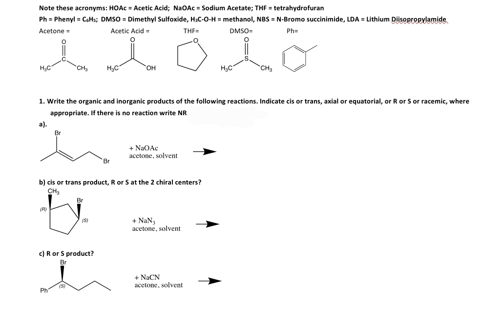 Note these acronyms: HOAC = Acetic Acid; NaOAc = Sodium Acetate; THF = tetrahydrofuran
Ph = Phenyl = C6H5; DMSO = Dimethyl Sulfoxide, H3C-0-H = methanol, NBS = N-Bromo succinimide, LDA = Lithium Diisopropylamide
Acetone =
Acetic Acid =
THF=
DMSO=
Ph=
H3C
CH3
H3C
HO.
H3C
CH3
1. Write the organic and inorganic products of the following reactions. Indicate cis or trans, axial or equatorial, or R or S or racemic, where
appropriate. If there is no reaction write NR
а).
Br
+ NaOAc
acetone, solvent
Br
b) cis or trans product, R or S at the 2 chiral centers?
CH3
Br
(R)
+ NaN3
acetone, solvent
(S)
c) R or S product?
Br
+ NaCN
(S)
acetone, solvent
Ph
