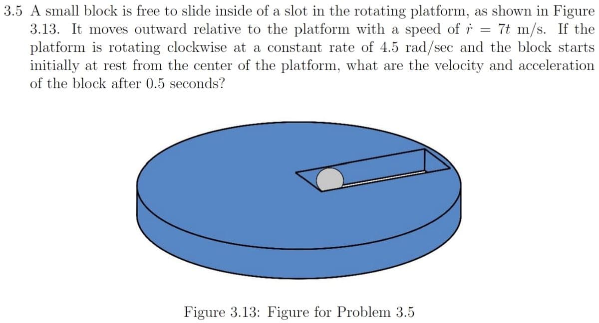 3.5 A small block is free to slide inside of a slot in the rotating platform, as shown in Figure
3.13. It moves outward relative to the platform with a speed of r 7t m/s. If the
platform is rotating clockwise at a constant rate of 4.5 rad/sec and the block starts
initially at rest from the center of the platform, what are the velocity and acceleration
of the block after 0.5 seconds?
Figure 3.13: Figure for Problem 3.5