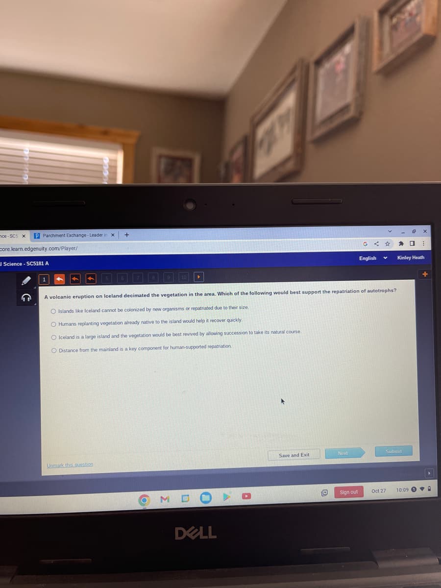 nce-SC5 x P Parchment Exchange - Leader
core.learn.edgenuity.com/player/
Science - SC5181 A
1
X
Unmark this question
+
M
A volcanic eruption on loeland decimated the vegetation in the area. Which of the following would best support the repatriation of autotrophs?
O Islands like Iceland cannot be colonized by new organisms or repatriated due to their size.
O Humans replanting vegetation already native to the island would help it recover quickly
O Iceland is a large island and the vegetation would be best revived by allowing succession to take its natural course
O Distance from the mainland is a key component for human-supported repatriation.
DELL
A
Save and Exit
0
Next
G <
Sign out
English
V
Oct 27
D
Submit
⠀
Kinley Heath
10:09 A
