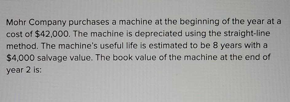 Mohr Company purchases a machine at the beginning of the year at a
cost of $42,000. The machine is depreciated using the straight-line
method. The machine's useful life is estimated to be 8 years with a
$4,000 salvage value. The book value of the machine at the end of
year 2 is: