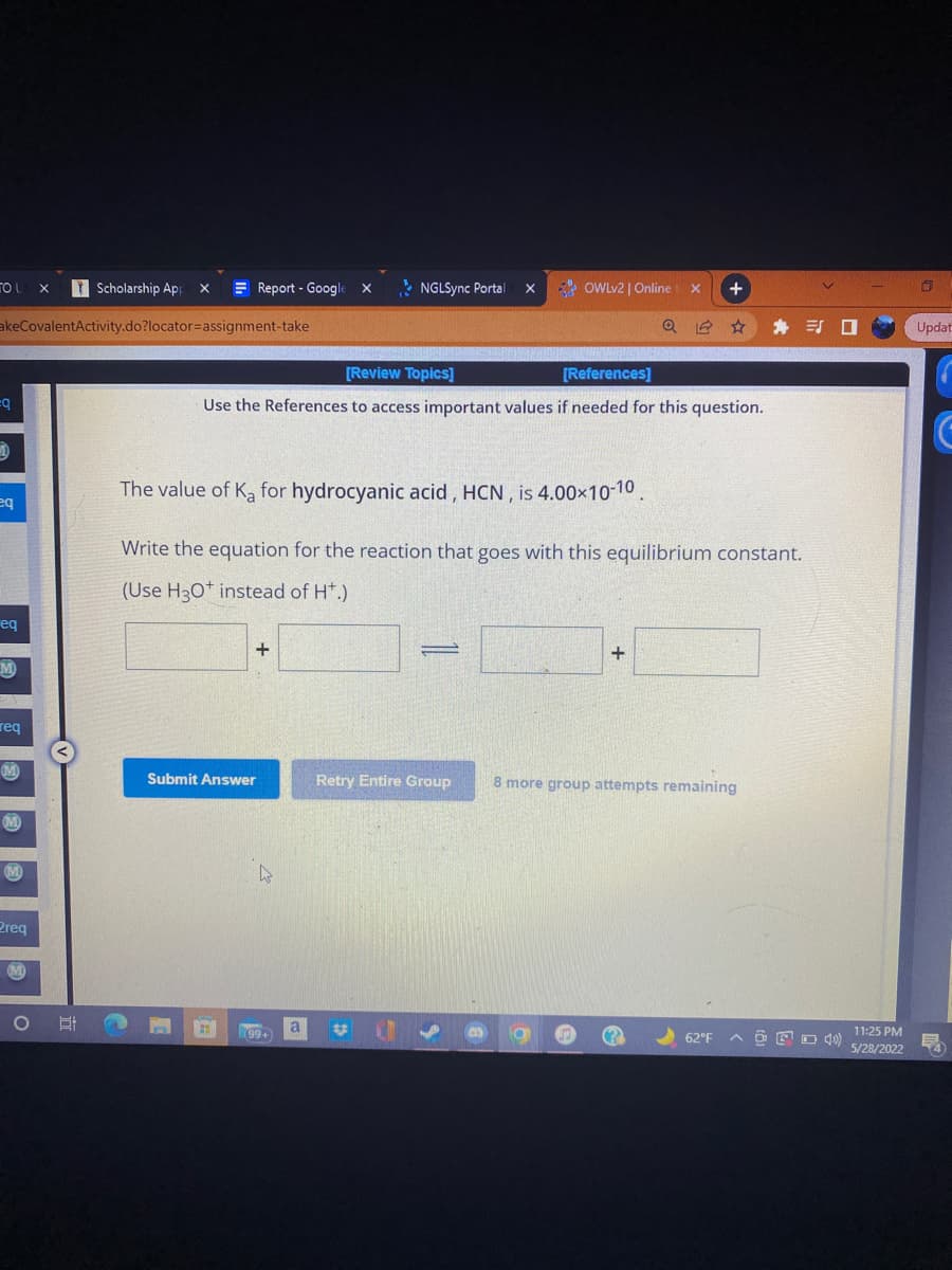 TOUX
Scholarship App X
akeCovalentActivity.do?locator=assignment-take
=q
1
eq
eq
M
req
M
M
M
Preq
NGLSync Portal
OWLv2 | Online : X +
[Review Topics]
[References]
Use the References to access important values if needed for this question.
The value of Ka for hydrocyanic acid, HCN, is 4.00×10-10.
Write the equation for the reaction that goes with this equilibrium constant.
(Use H3O+ instead of H*.)
+
-
+
Submit Answer
Retry Entire Group 8 more group attempts remaining
CT
62°F
O
Report - Google X
4
199+)
a
X
口
11:25 PM
5/28/2022
Updat
FA