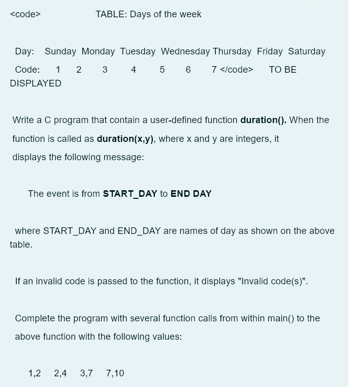 <code>
TABLE: Days of the week
Day: Sunday Monday Tuesday Wednesday Thursday Friday Saturday
Code: 1 2 3 4 5 6 7 </code> TO BE
DISPLAYED
Write a C program that contain a user-defined function duration(). When the
function is called as duration(x,y), where x and y are integers, it
displays the following message:
The event is from START_DAY to END DAY
where START_DAY and END_DAY are names of day as shown on the above
table.
If an invalid code is passed to the function, it displays "Invalid code(s)".
Complete the program with several function calls from within main() to the
above function with the following values:
1,2 2,4 3,7 7,10