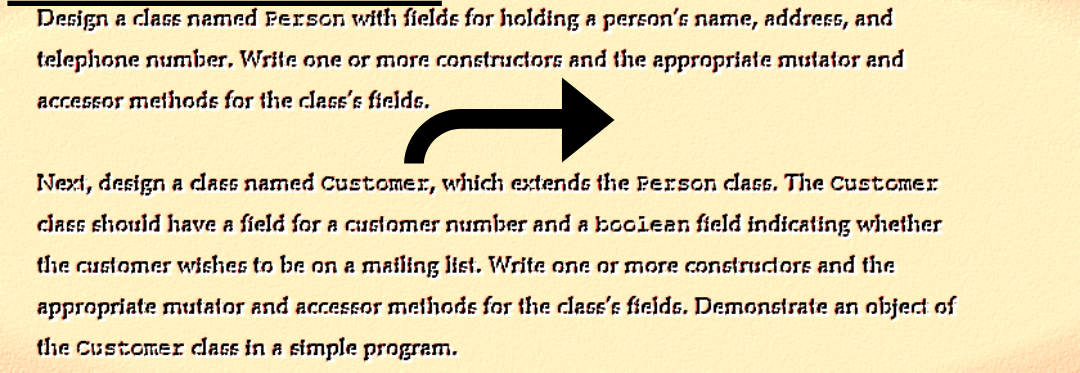 Design a class named Person with fields for holding a person's name, address, and
telephone number. Write one or more constructors and the appropriate mustator and
accessor methods for the class's fields.
Next, design a class named Customer, which extends the Person class. The Customer
class should have a field for a customer number and a bociean field indicating whether
the customer wishes to be on a mailing list. Write one or more constructors and the
appropriate mutator and accessor methods for the class's fields. Demonstrate an object of
the Customer class in a simple program.