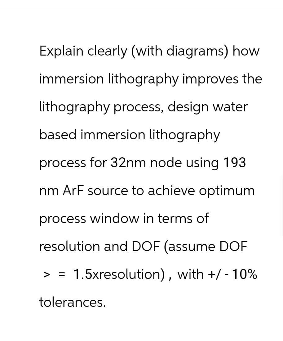 Explain clearly (with diagrams) how
immersion lithography improves the
lithography process, design water
based immersion lithography
process for 32nm node using 193
nm ArF source to achieve optimum
process window in terms of
resolution and DOF (assume DOF
>
=
1.5xresolution), with +/- 10%
tolerances.