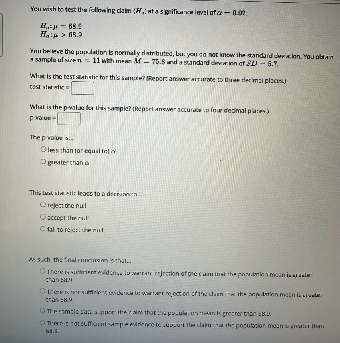 You wish to test the following claim (Ha) at a significance level of a = 0.02.
Ho:μ = 68.9
Ha: > 68.9
You believe the population is normally distributed, but you do not know the standard deviation. You obtain
a sample of size n = 11 with mean M 75.8 and a standard deviation of SD = 5.7.
What is the test statistic for this sample? (Report answer accurate to three decimal places.)
test statistic =
What is the p-value for this sample? (Report answer accurate to four decimal places.)
p-value
The p-value is...
O less than (or equal to) a
O greater than a
This test statistic leads to a decision to...
O reject the null
O accept the null
O fail to reject the null
As such, the final conclusion is that...
O There is sufficient evidence to warrant rejection of the claim that the population mean is greater
than 68.9.
O There is not sufficient evidence to warrant rejection of the claim that the population mean is greater
than 68.9.
O The sample data support the claim that the population mean is greater than 68.9.
There is not sufficient sample evidence to support the claim that the population mean is greater than
68.9.