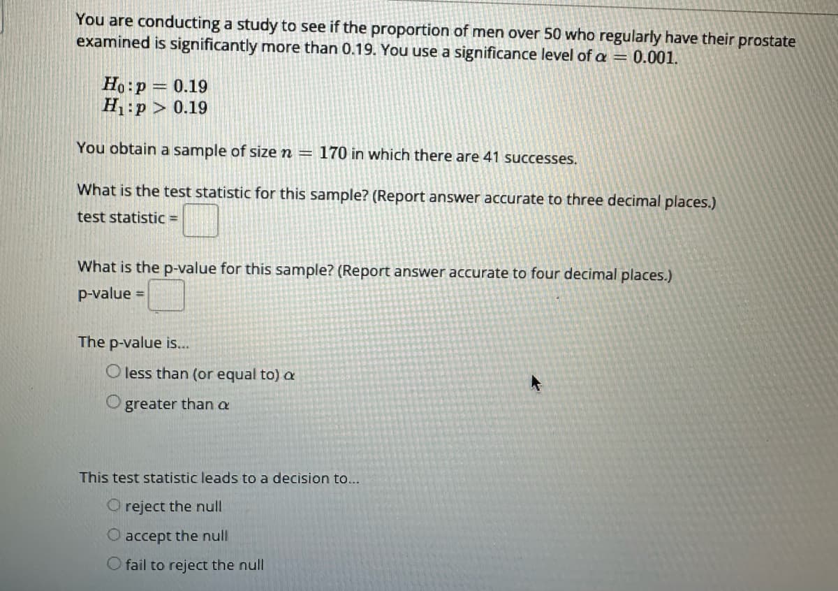 You are conducting a study to see if the proportion of men over 50 who regularly have their prostate
examined is significantly more than 0.19. You use a significance level of a = 0.001.
Ho: p= 0.19
H₁:p> 0.19
You obtain a sample of size n = 170 in which there are 41 successes.
What is the test statistic for this sample? (Report answer accurate to three decimal places.)
test statistic =
What is the p-value for this sample? (Report answer accurate to four decimal places.)
p-value =
The p-value is...
O less than (or equal to) a
greater than a
This test statistic leads to a decision to...
O reject the null
O accept the null
O fail to reject the null