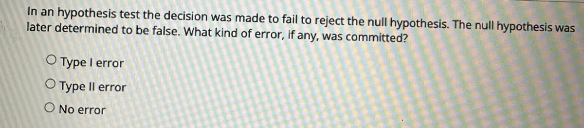 In an hypothesis test the decision was made to fail to reject the null hypothesis. The null hypothesis was
later determined to be false. What kind of error, if any, was committed?
O Type I error
O Type Il error
O No error