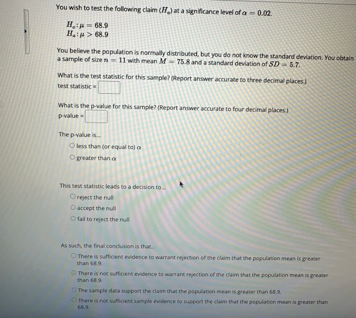 You wish to test the following claim (H) at a significance level of a = 0.02.
Ho:
68.9
Ha: > 68.9
You believe the population is normally distributed, but you do not know the standard deviation. You obtain
a sample of size n = 11 with mean M = 75.8 and a standard deviation of SD = 5.7.
What is the test statistic for this sample? (Report answer accurate to three decimal places.)
test statistic =
What is the p-value for this sample? (Report answer accurate to four decimal places.)
p-value =
The p-value is...
O less than (or equal to) a
O greater than a
This test statistic leads to a decision to...
O reject the null
O accept the null
O fail to reject the null
4
As such, the final conclusion is that...
There is sufficient evidence to warrant rejection of the claim that the population mean is greater
than 68.9.
There is not sufficient evidence to warrant rejection of the claim that the population mean is greater
than 68.9.
The sample data support the claim that the population mean is greater than 68.9.
There is not sufficient sample evidence to support the claim that the population mean is greater than
68.9.