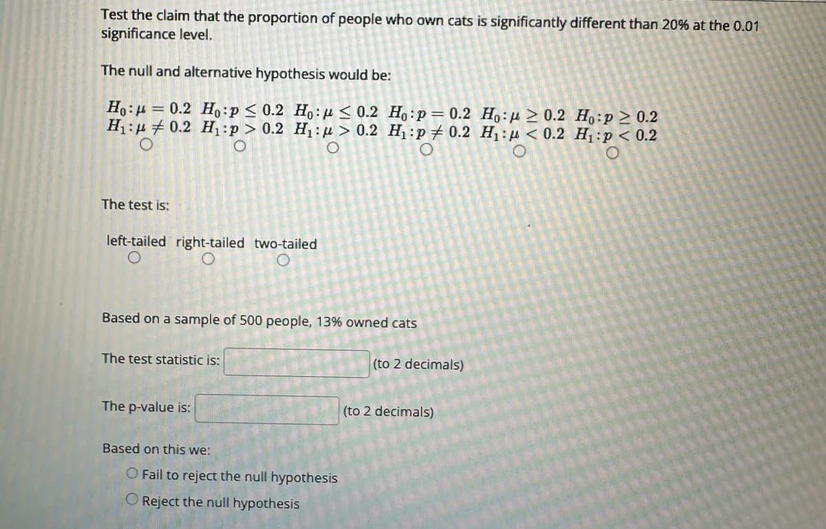 Test the claim that the proportion of people who own cats is significantly different than 20% at the 0.01
significance level.
The null and alternative hypothesis would be:
Ho: 0.2 Ho:p ≤ 0.2 Ho: ≤ 0.2
H₁:0.2 H₁:p> 0.2 H₁:> 0.2
O
O
The test is:
left-tailed right-tailed two-tailed
O
Based on a sample of 500 people, 13% owned cats
The test statistic is:
The p-value is:
Based on this we:
Ho:p = 0.2 Ho:≥ 0.2 Ho:p≥ 0.2
H₁:p #0.2 H₁: < 0.2 H₁:p < 0.2
O
O Fail to reject the null hypothesis
O Reject the null hypothesis
(to 2 decimals)
(to 2 decimals)