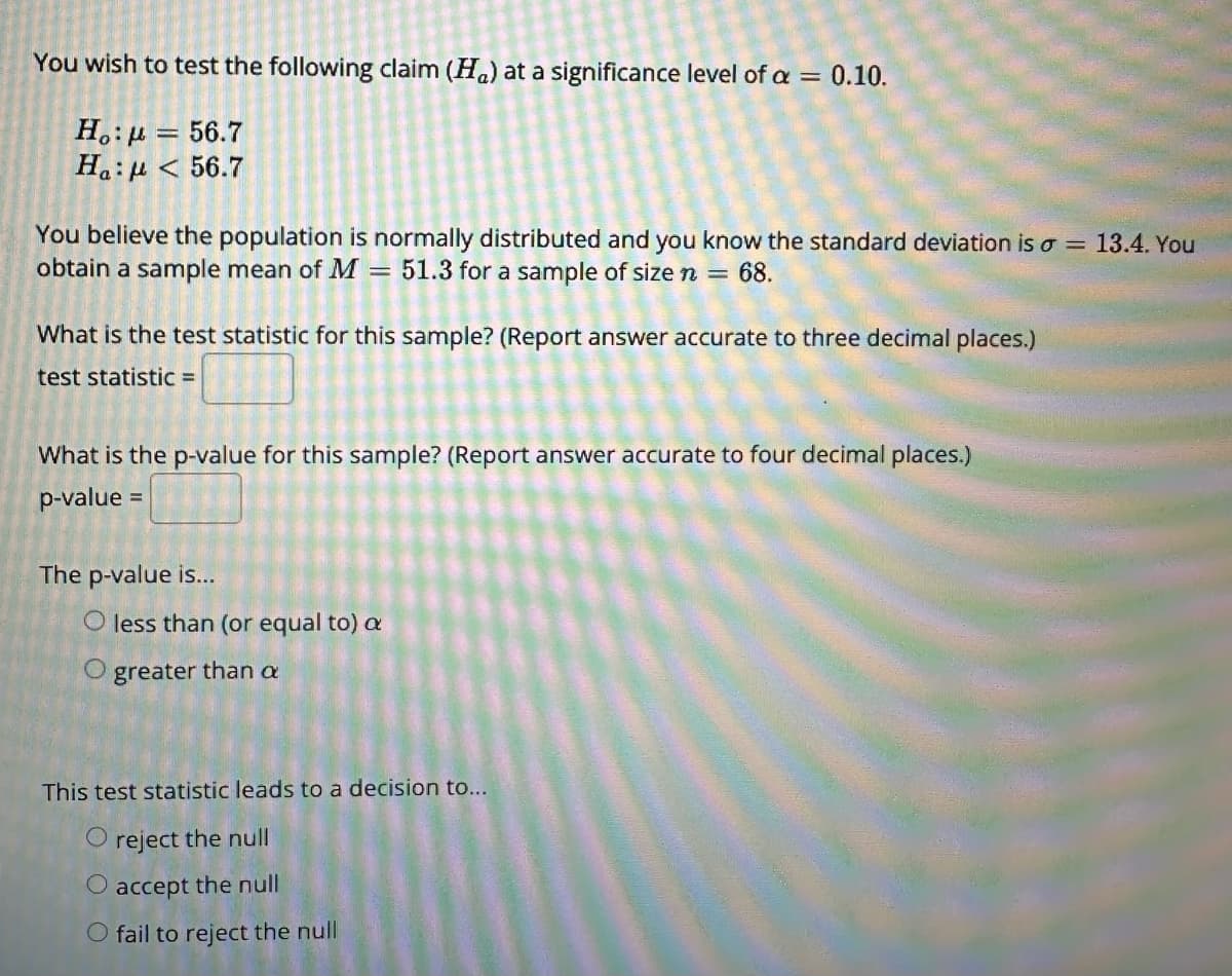 You wish to test the following claim (H) at a significance level of a = 0.10.
Ho:μ = 56.7
Ha: μ < 56.7
You believe the population is normally distributed and you know the standard deviation is a 13.4. You
obtain a sample mean of M = 51.3 for a sample of size n = 68.
What is the test statistic for this sample? (Report answer accurate to three decimal places.)
test statistic =
What is the p-value for this sample? (Report answer accurate to four decimal places.)
p-value =
The p-value is...
less than (or equal to) a
greater than a
This test statistic leads to a decision to...
O reject the null
accept the null
O fail to reject the null