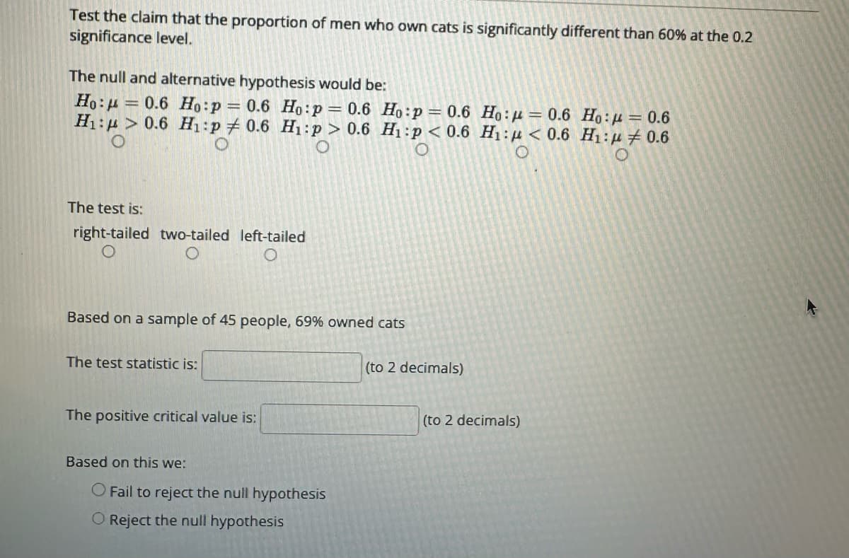 Test the claim that the proportion of men who own cats is significantly different than 60% at the 0.2
significance level.
The null and alternative hypothesis would be:
Ho: 0.6 Ho:p = 0.6
H₁:> 0.6 H₁:p # 0.6
Ho:p = 0.6
H₁:p > 0.6
O
=
The test is:
right-tailed two-tailed left-tailed
Based on a sample of 45 people, 69% owned cats
The test statistic is:
The positive critical value is:
Based on this we:
Ho:p = 0.6
H₁:p < 0.6
O
O Fail to reject the null hypothesis
O Reject the null hypothesis
(to 2 decimals)
Ho: = 0.6 Ho: = 0.6
H₁: < 0.6 H₁: 0.6
O
(to 2 decimals)