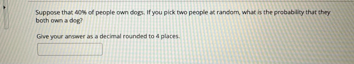 Suppose that 40% of people own dogs. If you pick two people at random, what is the probability that they
both own a dog?
Give your answer as a decimal rounded to 4 places.