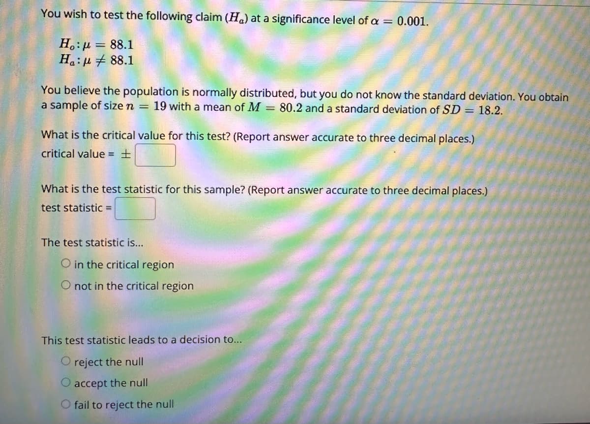 You wish to test the following claim (H) at a significance level of a = 0.001.
Ho: μ = 88.1
88.1
Ha:
You believe the population is normally distributed, but you do not know the standard deviation. You obtain
a sample of size n = 19 with a mean of M = 80.2 and a standard deviation of SD = 18.2.
What is the critical value for this test? (Report answer accurate to three decimal places.)
critical value = ±
What is the test statistic for this sample? (Report answer accurate to three decimal places.)
test statistic =
The test statistic is...
O in the critical region
O not in the critical region
This test statistic leads to a decision to...
O reject the null
O accept the null
O fail to reject the null