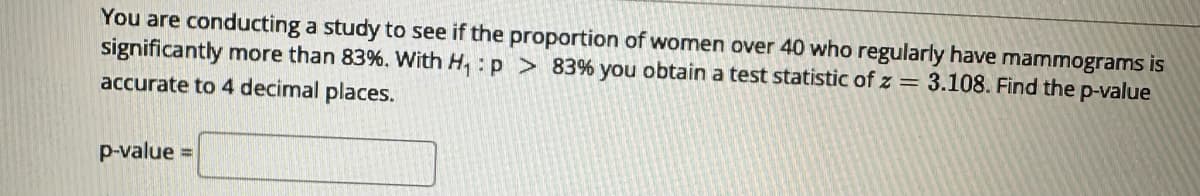 You are conducting a study to see if the proportion of women over 40 who regularly have mammograms is
significantly more than 83%. With H₁: p> 83% you obtain a test statistic of z = 3.108. Find the p-value
accurate to 4 decimal places.
p-value =