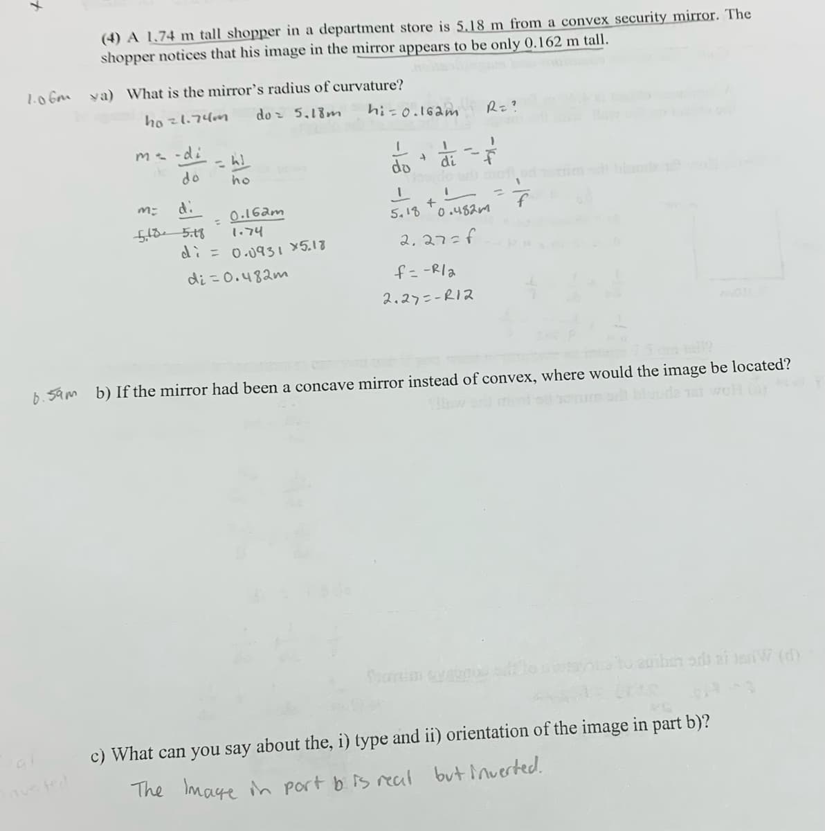 1.06m
(4) A 1.74 m tall shopper in a department store is 5.18 m from a convex security mirror. The
shopper notices that his image in the mirror appears to be only 0.162 m tall.
ya) What is the mirror's radius of curvature?
4021.74m
do≥ 5.18m
m-di
= WJ
do
ho
M:
di
=
0.162m
1.74
5.185.18
di = 0.0931 x 5.18
di=0.482m
hi=0.162m
R = ?
'
'
+
do
di
+
5.18
0.4820
2.27=f
f=-Rla
2.27=-R12
ad blunde
da na weH (a)
b. 5am b) If the mirror had been a concave mirror instead of convex, where would the image be located?
to auiben or ai IsnW (d)
avsted
c) What can you say about the, i) type and ii) orientation of the image in part b)?
The Image in part b is real but inverted.
