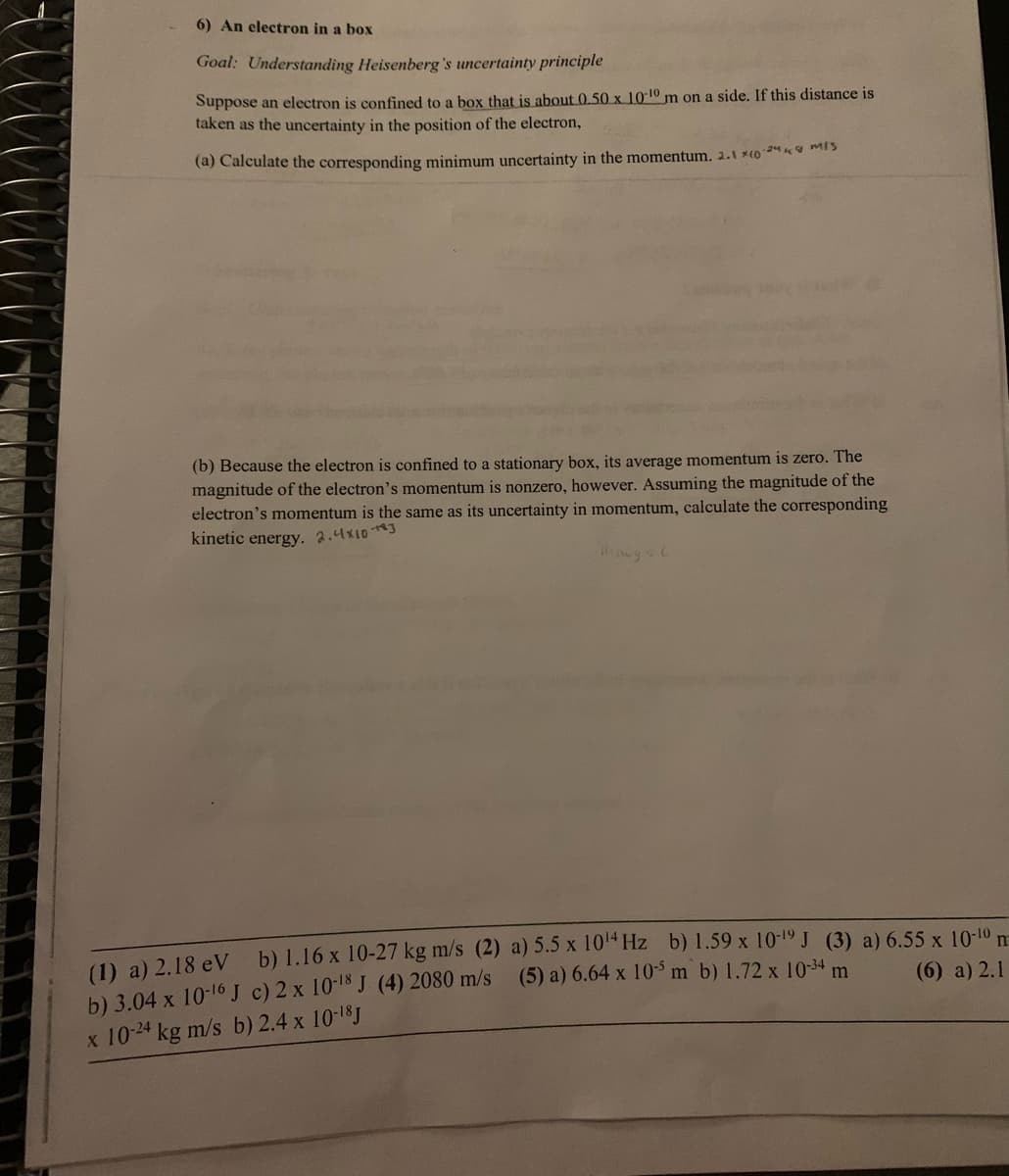 6) An electron in a box
Goal: Understanding Heisenberg's uncertainty principle
Suppose an electron is confined to a box that is about 0.50 x 10-10 m on a side. If this distance is
taken as the uncertainty in the position of the electron,
(a) Calculate the corresponding minimum uncertainty in the momentum. 2.1 x1024
(b) Because the electron is confined to a stationary box, its average momentum is zero. The
magnitude of the electron's momentum is nonzero, however. Assuming the magnitude of the
electron's momentum is the same as its uncertainty in momentum, calculate the corresponding
kinetic energy. 2.4×10-3
(1) a) 2.18 eV b) 1.16 x 10-27 kg m/s (2) a) 5.5 x 10 Hz b) 1.59 x 10-19 J (3) a) 6.55 x 10-10
b) 3.04 x 10-16 J c) 2 x 10-18 J (4) 2080 m/s (5) a) 6.64 x 10-5 m b) 1.72 x 10-34 m
x 104 kg m/s b) 2.4 x 10-18J
(6) a) 2.1