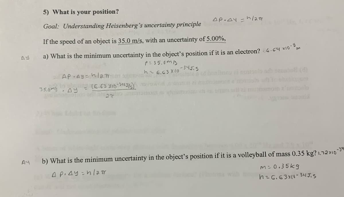 AY
AY
5) What is your position?
Goal: Understanding Heisenberg's uncertainty principle
AP.AY/2π
If the speed of an object is 35.0 m/s, with an uncertainty of 5.00%,
a) What is the minimum uncertainty in the object's position if it is an electron? 66.64 ×10-5m
AP. Ay=h12m
omes to 16.63x10-34715)
35.0
AY
P=35.0015
h2 6.63x10
-34J.S
6.63 ton of boaline ei montsel och sensin (d)
Owed on a mu
27
b) What is the minimum uncertainty in the object's position if it is a volleyball of mass 0.35 kg? 1.72x10
A PAY hla
m= 0.35kg
ons with
1=6.63×11-34J.S
-34