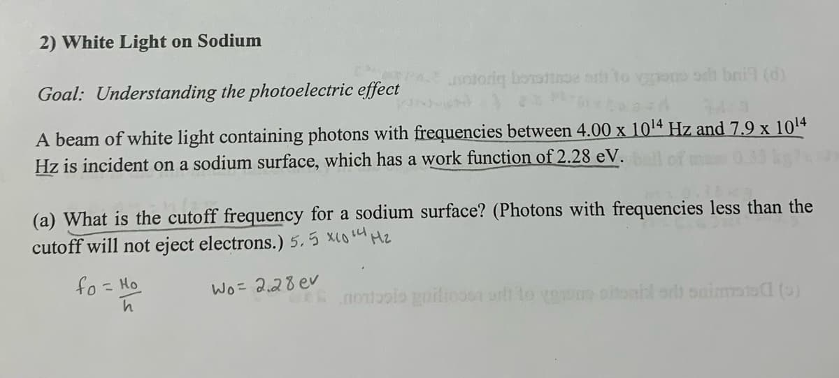 2) White Light on Sodium
Goal: Understanding the photoelectric effect
motoriq boots ar to go or bail (d)
A beam of white light containing photons with frequencies between 4.00 x 1014 Hz and 7.9 x 10¹4
Hz is incident on a sodium surface, which has a work function of 2.28 eV. ball
(a) What is the cutoff frequency for a sodium surface? (Photons with frequencies less than the
cutoff will not eject electrons.) 5.5 x10 14 Mz
fo = Ho
Wo= 2.28 ev
h
notis giliosa silt to venons oitorial or immoto (9)