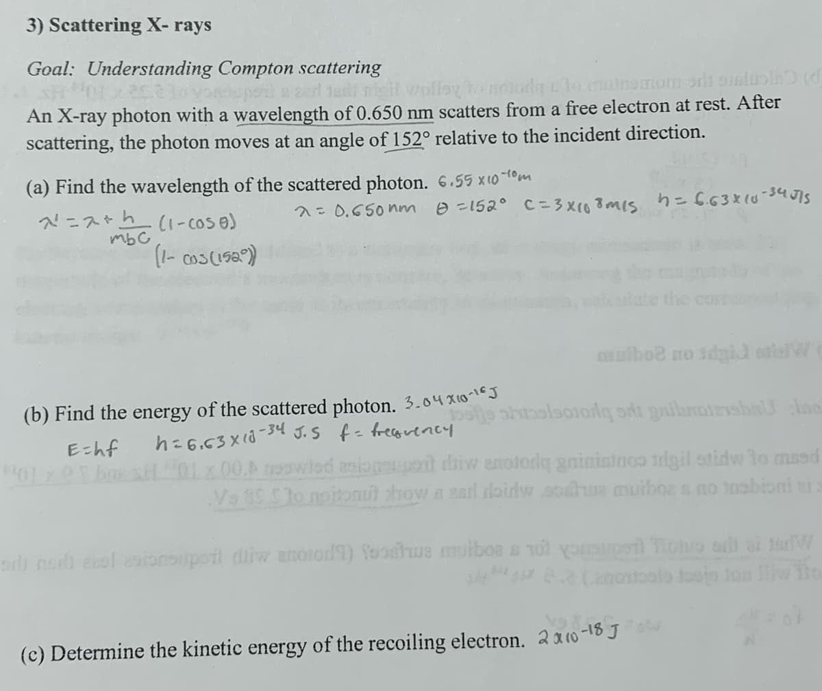 3) Scattering X-rays
Goal: Understanding Compton scattering
20è lo yon pola and tent might wolley to notud to nemom od stol) (
An X-ray photon with a wavelength of 0.650 nm scatters from a free electron at rest. After
scattering, the photon moves at an angle of 152° relative to the incident direction.
(a) Find the wavelength of the scattered photon. 6.55 x 10-10m
7=2+ (1-cose)
λ= 0.650 nm 0=152° C=3×108m/s h=6.63×10-34515
тьс
(1-cos (152))
the
mulboe no idgid W
E=hf
(b) Find the energy of the scattered photon. 3.04x10-16
h=6.63 × 10-34 J.S f = frequency
jose history sri gibroirisha lac
01x00.▷ rested open di enotodą gninistaco trigil stidw to maed
Va 85 $30 npitonu) show a sad doidw soha muiboes no trobioni i
oru no vol esionsuper diw anotod) fooshe mulbos s 101 you not all at thW
(c) Determine the kinetic energy of the recoiling electron. 2 x 10-18 J ow