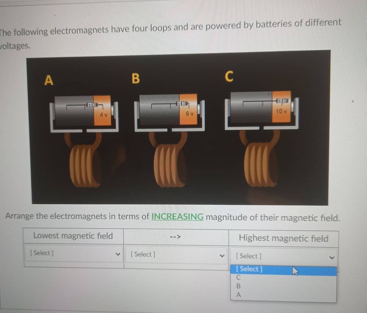The following electromagnets have four loops and are powered by batteries of different
voltages.
A
B
C
6v
10 v
Arrange the electromagnets in terms of INCREASING magnitude of their magnetic field.
Lowest magnetic field
Highest magnetic field
[Select]
[ Select ]
[ Select ]
[ Select ]
BA
