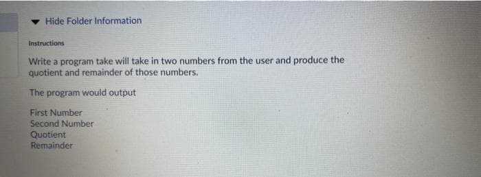 Hide Folder Information
Instructions
Write a program take will take in two numbers from the user and produce the
quotient and remainder of those numbers.
The program would output
First Number
Second Number
Quotient
Remainder
