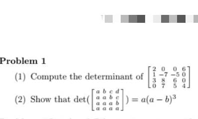 Problem 1
(1) Compute the determinant of
abcd'
0
06
-7
50
38
60
.0 7
5
(2) Show that det (aab) = a(a - b)³
aaaa.
|)=