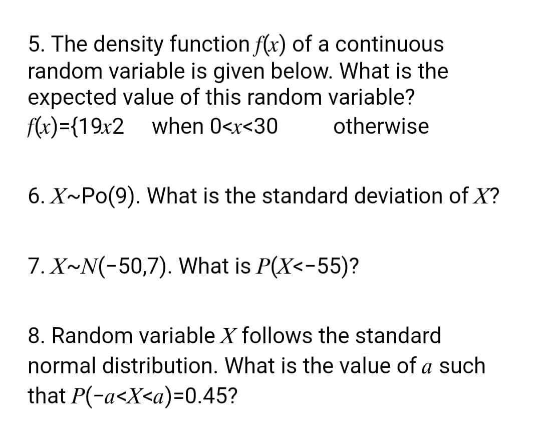 5. The density function f(x) of a continuous.
random variable is given below. What is the
expected value of this random variable?
f(x)= {19x2 when 0<x<30
f(x)={19x2
otherwise
6. X~Po(9). What is the standard deviation of X?
7. X~N(-50,7). What is P(X<-55)?
8. Random variable X follows the standard
normal distribution. What is the value of a such
that P(-a<X<a)=0.45?