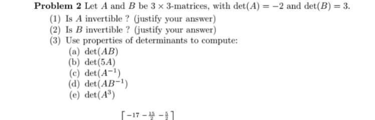 Problem 2 Let A and B be 3 x 3-matrices, with det(A) = -2 and det(B) = 3.
(1) Is A invertible? (justify your answer)
(2) Is B invertible? (justify your answer)
(3) Use properties of determinants to compute:
(a) det(AB)
(b) det (5A)
(c) det(A-1)
(d) det(AB-1)
(e) det(A3)
-17--1