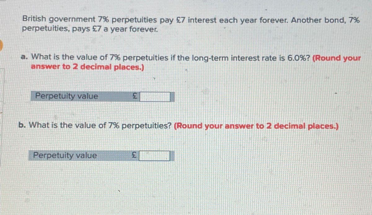 British government 7% perpetuities pay £7 interest each year forever. Another bond, 7%
perpetuities, pays £7 a year forever.
a. What is the value of 7% perpetuities if the long-term interest rate is 6.0%? (Round your
answer to 2 decimal places.)
Perpetuity value
£
b. What is the value of 7% perpetuities? (Round your answer to 2 decimal places.)
Perpetuity value