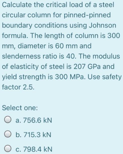 Calculate the critical load of a steel
circular column for pinned-pinned
boundary conditions using Johnson
formula. The length of column is 300
mm, diameter is 60 mm and
slenderness ratio is 40. The modulus
of elasticity of steel is 207 GPa and
yield strength is 300 MPa. Use safety
factor 2.5.
Select one:
O a. 756.6 kN
b. 715.3 kN
c. 798.4 kN
