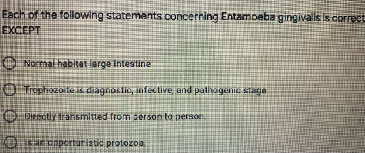 Each of the following statements concerning Entamoeba gingivalis is correct
EXCEPT
O Normal habitat large intestine
O Trophozoite is diagnostic, infective, and pathogenic stage
ODirectly transmitted from person to person.
O Is an opportunistic protozoa.
