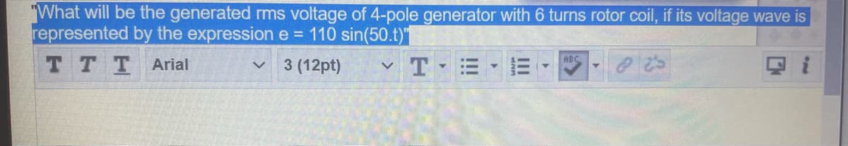 "What will be the generated rms voltage of 4-pole generator with 6 turns rotor coil, if its voltage wave is
represented by the expression e = 110 sin(50.t)"
T TTArial
TE E
ABC
3 (12pt)
