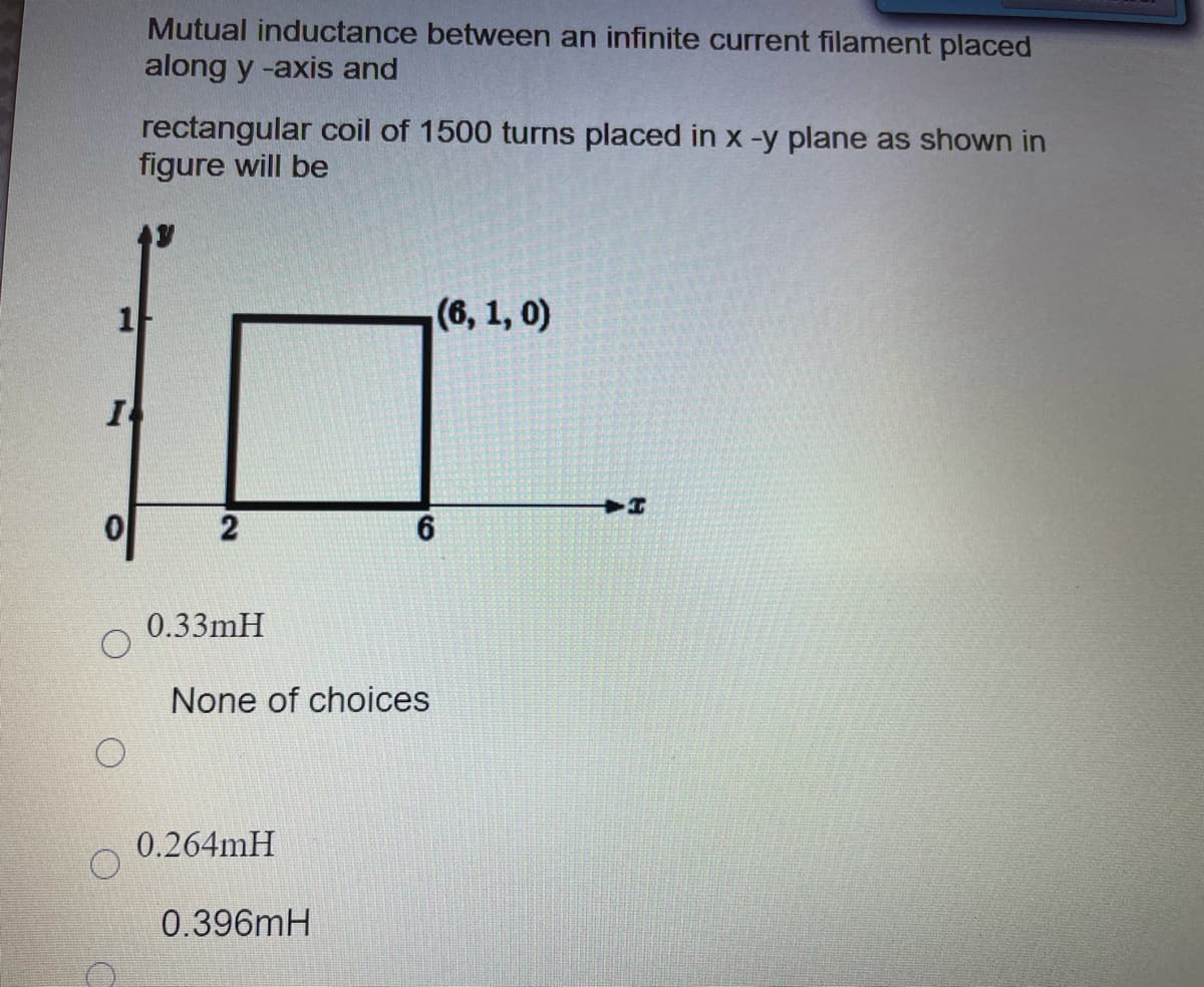 Mutual inductance between an infinite current filament placed
along y -axis and
rectangular coil of 1500 turns placed in x -y plane as shown in
figure will be
1
(6, 1, 0)
6
0.33mH
None of choices
0.264mH
0.396mH
